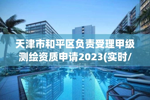 天津市和平区负责受理甲级测绘资质申请2023(实时/更新中)