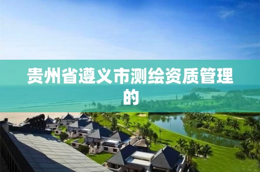 贵州省遵义市测绘资质管理的