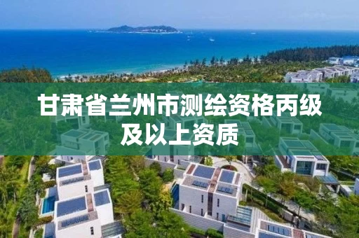 甘肃省兰州市测绘资格丙级及以上资质
