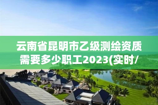 云南省昆明市乙级测绘资质需要多少职工2023(实时/更新中)