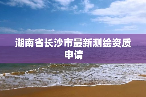 湖南省长沙市最新测绘资质申请 湖南省长沙市最新测绘资质申请