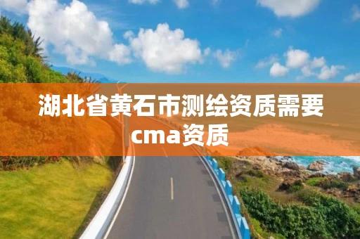 湖北省黄石市测绘资质需要cma资质 湖北省黄石市测绘资质需要cma资质