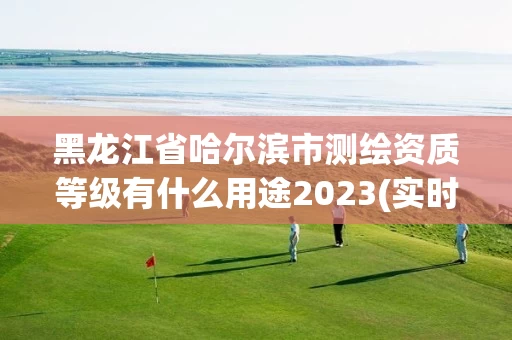 黑龙江省哈尔滨市测绘资质等级有什么用途2023(实时/更新中)