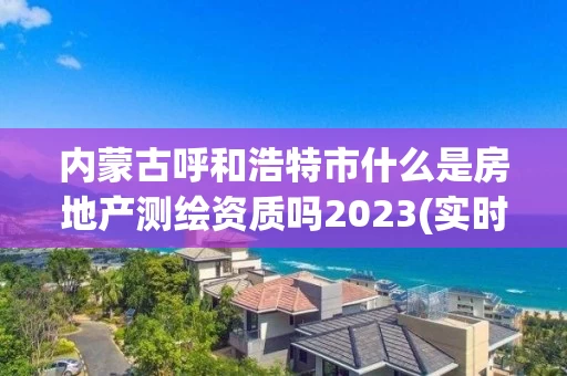 内蒙古呼和浩特市什么是房地产测绘资质吗2023(实时/更新中)