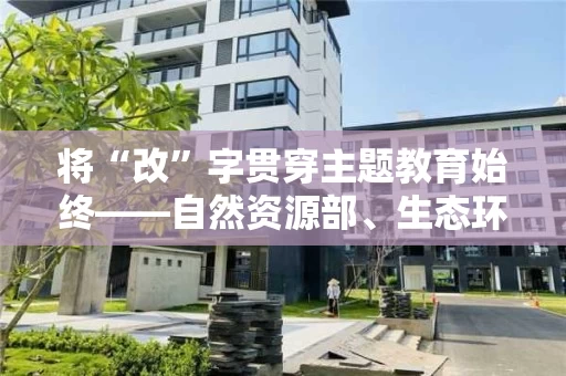 将“改”字贯穿主题教育始终――自然资源部、生态环境部、水利部、农业农村部将主题教育向纵深推进