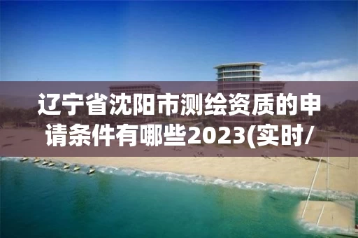 辽宁省沈阳市测绘资质的申请条件有哪些2023(实时/更新中)