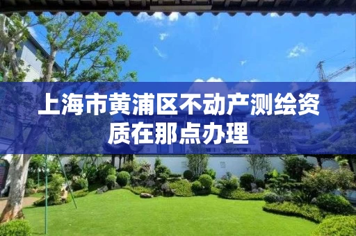 上海市黄浦区不动产测绘资质在那点办理 上海市黄浦区不动产测绘资质在那点办理
