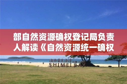 部自然资源确权登记局负责人解读《自然资源统一确权登记暂行办法》