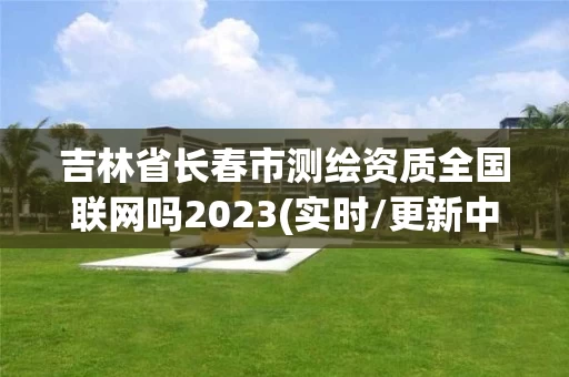 吉林省长春市测绘资质全国联网吗2023(实时/更新中)