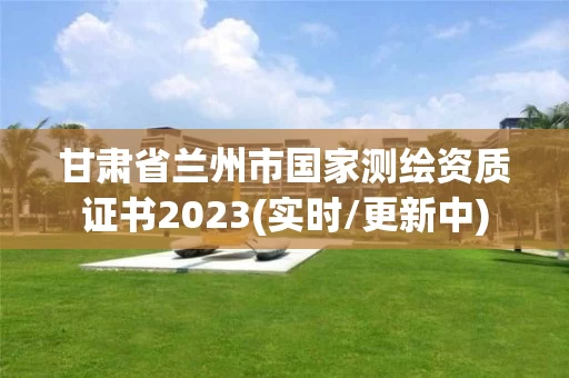 甘肃省兰州市国家测绘资质证书2023(实时/更新中)