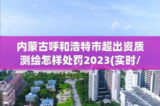 内蒙古呼和浩特市超出资质测绘怎样处罚2023(实时/更新中)