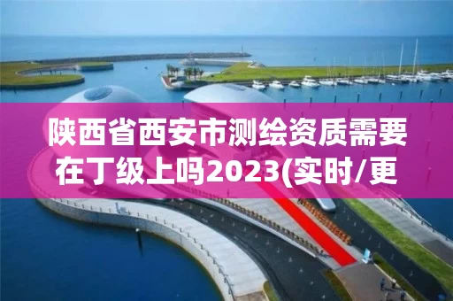 陕西省西安市测绘资质需要在丁级上吗2023(实时/更新中)