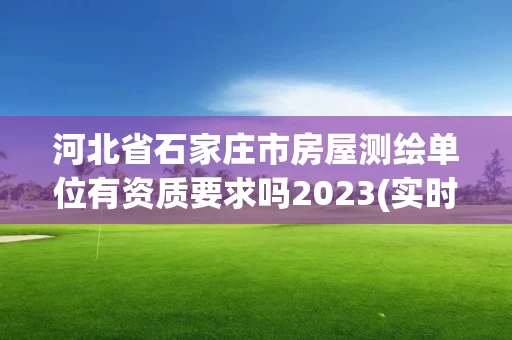 河北省石家庄市房屋测绘单位有资质要求吗2023(实时/更新中)
