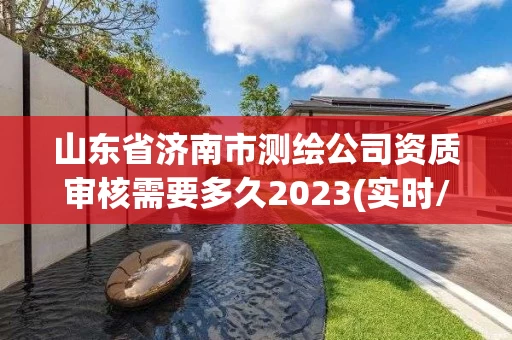 山东省济南市测绘公司资质审核需要多久2023(实时/更新中)