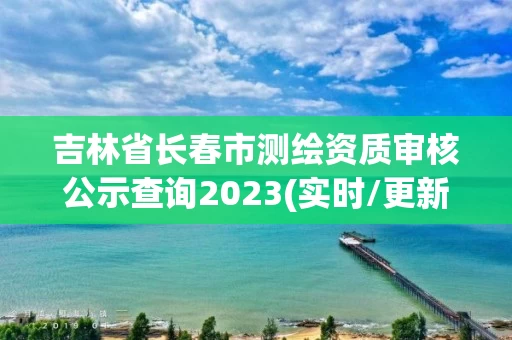 吉林省长春市测绘资质审核公示查询2023(实时/更新中)