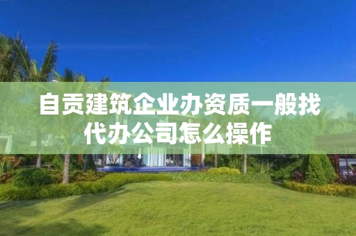 自贡建筑企业办资质一般找代办公司怎么操作