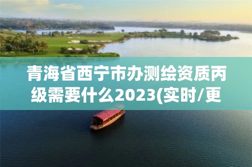 青海省西宁市办测绘资质丙级需要什么2023(实时/更新中)