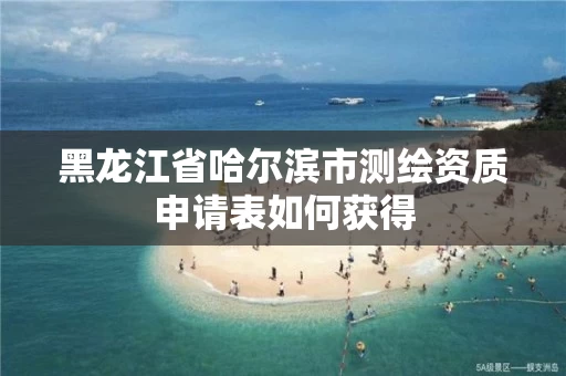 黑龙江省哈尔滨市测绘资质申请表如何获得