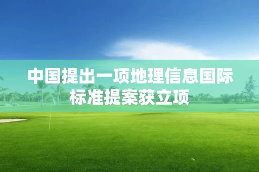 中国提出一项地理信息国际标准提案获立项