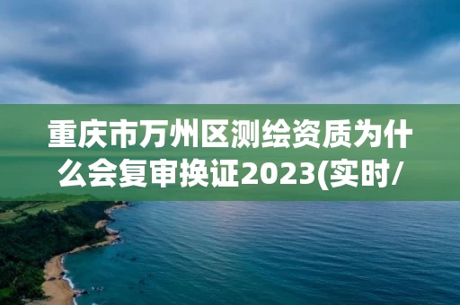 重庆市万州区测绘资质为什么会复审换证2023(实时/更新中)