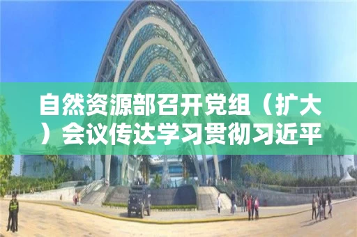 自然资源部召开党组（扩大）会议传达学习贯彻习近平总书记在内蒙古考察并到自然资源厅指导开展“不忘初心、牢记使命”主题教育时重要讲话精神