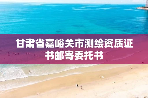 甘肃省嘉峪关市测绘资质证书邮寄委托书