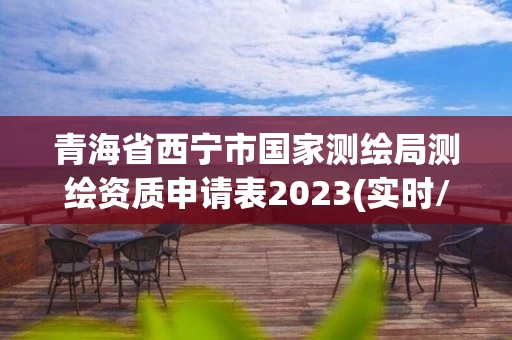 青海省西宁市国家测绘局测绘资质申请表2023(实时/更新中)