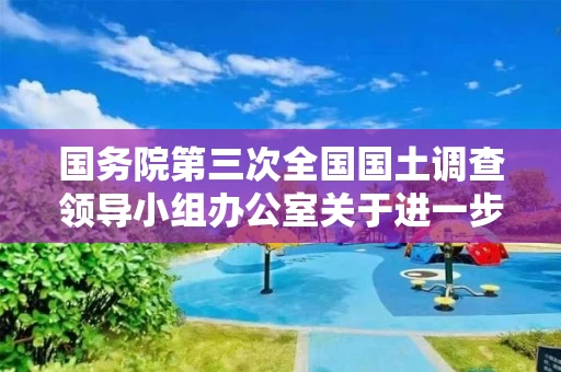 国务院第三次全国国土调查领导小组办公室关于进一步加强第三次全国国土调查安全生产工作的通知