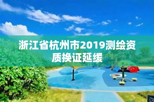 浙江省杭州市2019测绘资质换证延缓