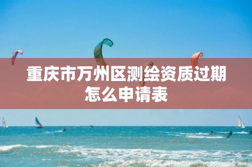 重庆市万州区测绘资质过期怎么申请表