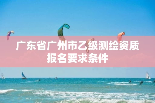 广东省广州市乙级测绘资质报名要求条件 广东省广州市乙级测绘资质报名要求条件