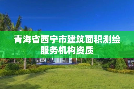 青海省西宁市建筑面积测绘服务机构资质 青海省西宁市建筑面积测绘服务机构资质