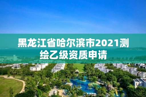 黑龙江省哈尔滨市2021测绘乙级资质申请