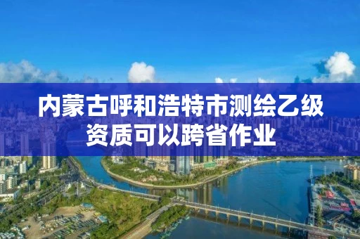 内蒙古呼和浩特市测绘乙级资质可以跨省作业