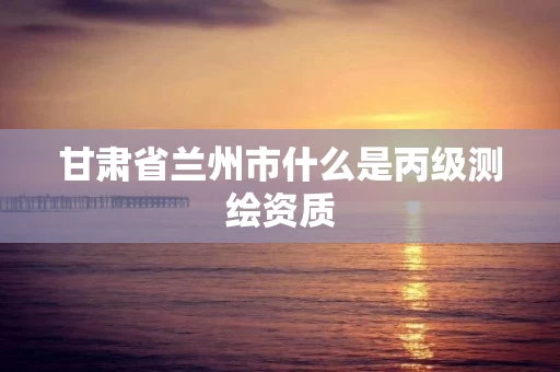 甘肃省兰州市什么是丙级测绘资质