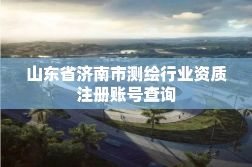 山东省济南市测绘行业资质注册账号查询