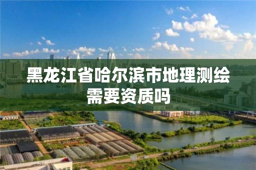 黑龙江省哈尔滨市地理测绘需要资质吗 黑龙江省哈尔滨市地理测绘需要资质吗