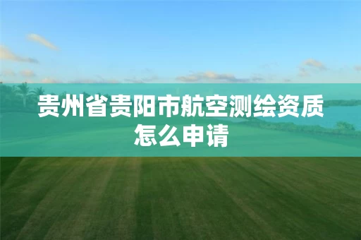 贵州省贵阳市航空测绘资质怎么申请
