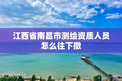 江西省南昌市测绘资质人员怎么往下撤