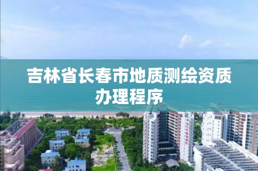 吉林省长春市地质测绘资质办理程序