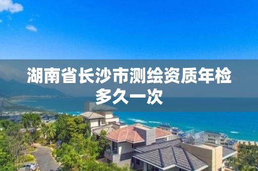 湖南省长沙市测绘资质年检多久一次