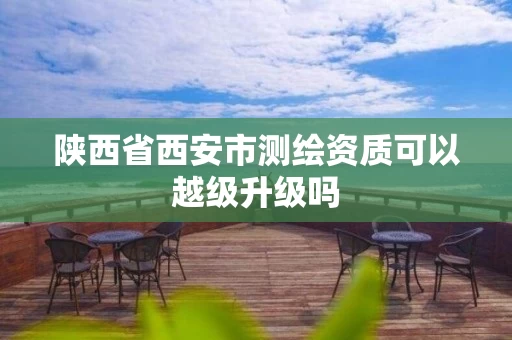 陕西省西安市测绘资质可以越级升级吗 陕西省西安市测绘资质可以越级升级吗