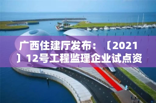 广西住建厅发布：〔2021〕12号工程监理企业试点资质审查意见公示