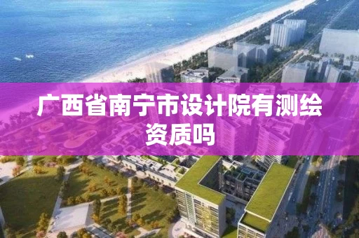 广西省南宁市设计院有测绘资质吗 广西省南宁市设计院有测绘资质吗