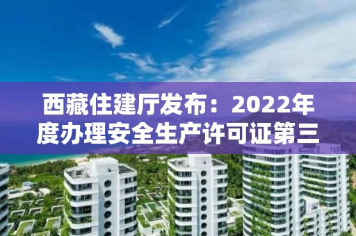 西藏住建厅发布：2022年度办理安全生产许可证第三批公示