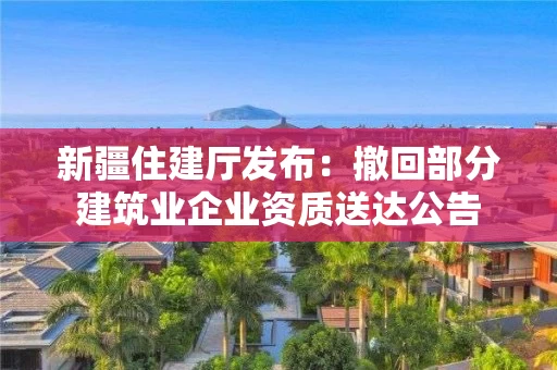 新疆住建厅发布：撤回部分建筑业企业资质送达公告