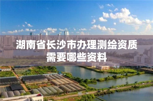 湖南省长沙市办理测绘资质需要哪些资料