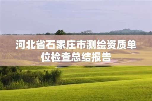 河北省石家庄市测绘资质单位检查总结报告 河北省石家庄市测绘资质单位检查总结报告
