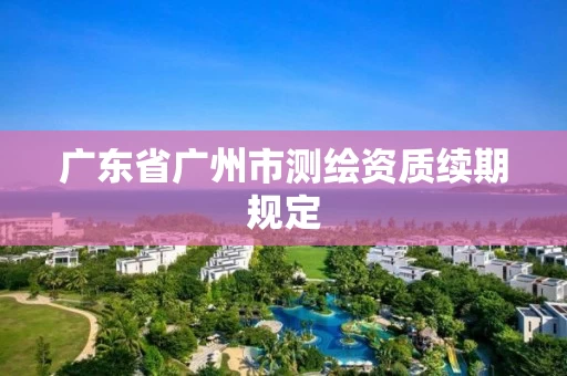 广东省广州市测绘资质续期规定