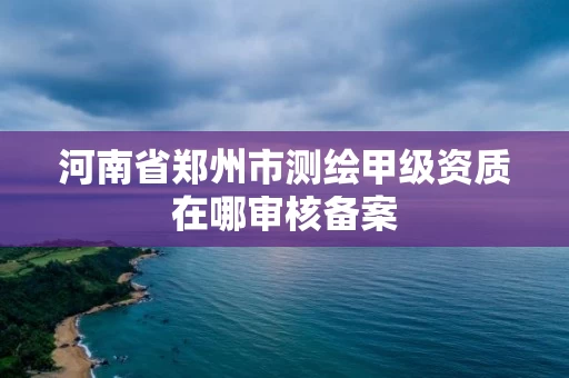 河南省郑州市测绘甲级资质在哪审核备案
